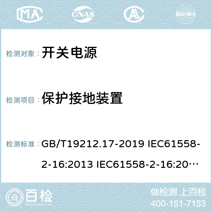 保护接地装置 电源电压为1100V及以下的变压器、电抗器、电源装置和类似产品的安全 第17部分：开关型电源装置和开关型电源装置用变压器的特殊要求和试验 GB/T19212.17-2019 IEC61558-2-16:2013 IEC61558-2-16:2009+A1:2013 EN 61558-2-16:2009+A1:2013 AS/NZS 61558.2.16:2010+A1:2010+A2:2012+A3:2014 BS EN 61558-2-16:2009+A1:2013 24