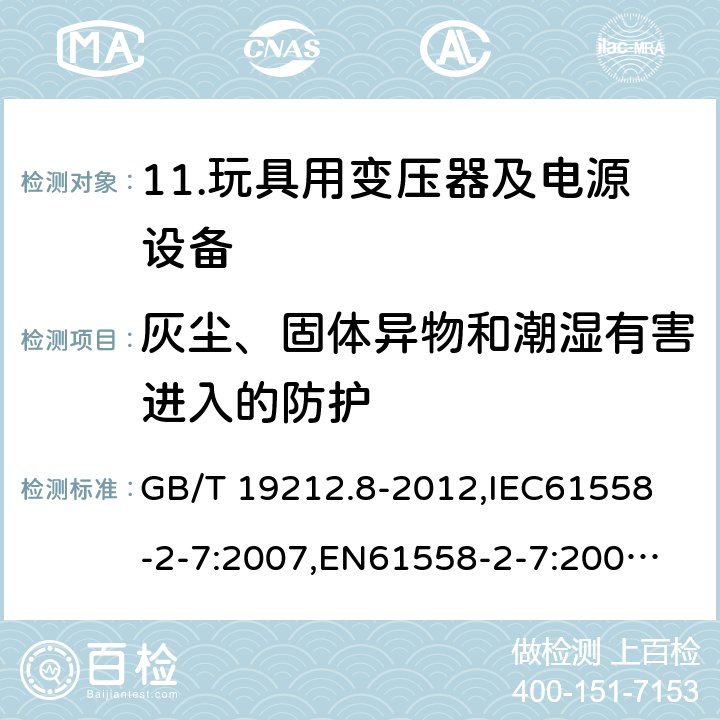 灰尘、固体异物和潮湿有害进入的防护 电力变压器、电源、电抗器和类似产品的安全 第8部分：玩具用变压器和电源的特殊要求和试验 GB/T 19212.8-2012,
IEC61558-2-7:2007,
EN61558-2-7:2007,
AS/NZS61558-2-7:2008+A12012,
J61558-2-7(H14) 17