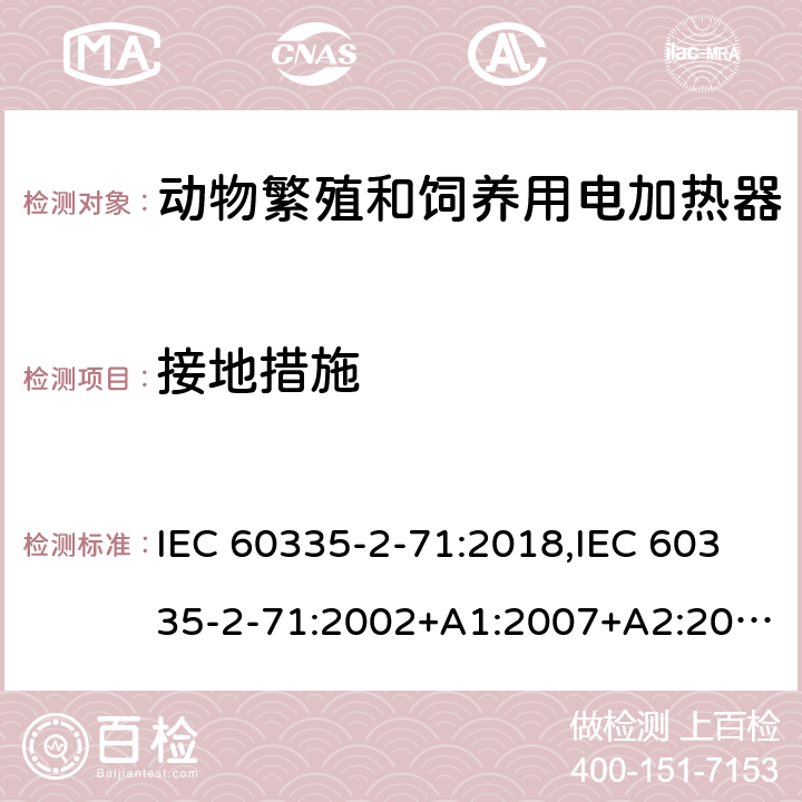 接地措施 IEC 60335-2-71 家用和类似用途电器的安全 第2部分：动物繁殖和饲养用电加热器的特殊要求 :2018,:2002+A1:2007+A2:2012,EN 60335-2-71:2003+A1:2007,EN :2020,AS/NZS 60335.2.71:2018 27