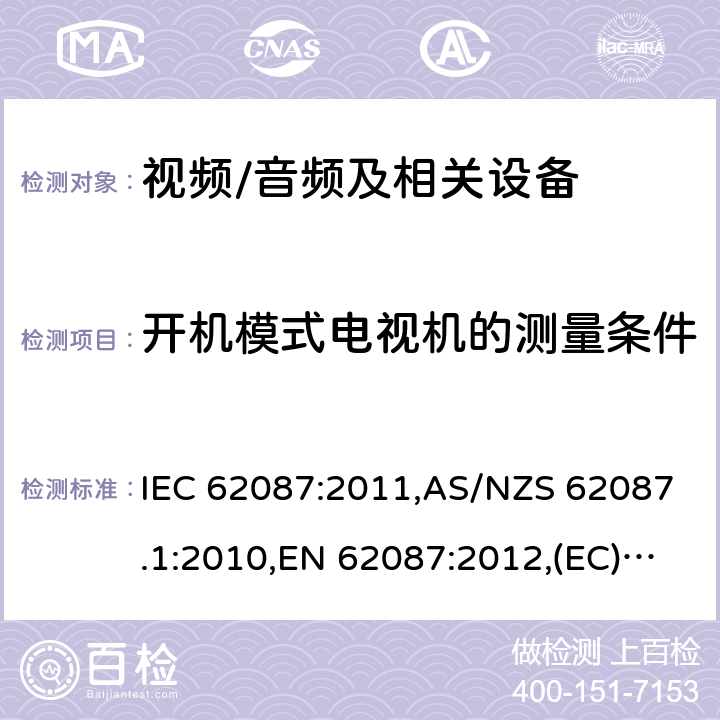 开机模式电视机的测量条件 IEC 62087:2011 音频、视频和相关设备功率消耗量的测量方法 ,AS/NZS 62087.1:2010,EN 62087:2012,(EC) No 642/2009,(EU) No 1062/2010,(EC) No 107/2009,(EU) No 801/2013,SANS 62087:2010,2106:2013,2105:2013,IEC 62087(Edition 2.0):2008 11