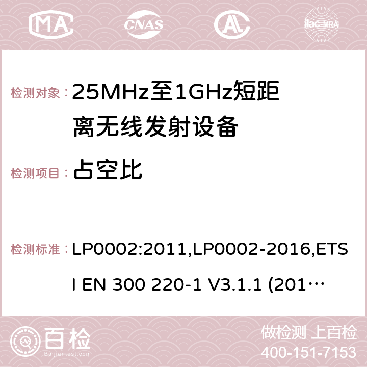 占空比 9kHz-40GHz 低电压电子电气设备的射频噪声发射的测量方法 电磁兼容性及无线频谱事物（ERM）;短距离传输设备;工作在25MHz至1000MHz之间并且功率在500mW以下的射频设备;第1部分：技术要求和测试方法 第2部分：根据R&TTE & RED指令的3.2要求欧洲协调标准 LP0002:2011,LP0002-2016,ETSI EN 300 220-1 V3.1.1 (2017-05),ETSI EN 300 220-2 V2.4.1(2012-05),ETSI EN 300 220-2 V3.1.1(2017-02),ETSI EN 300 220-2 V3.2.1(2018-06),ETSI EN 300 220-3-1 V2.1.1(2016-02),ETSI EN 300 220-3-2 V1.1.1(2017-02),ETSI EN 300 220-4 V1.1.1(2017-02)