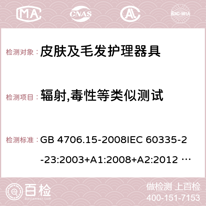 辐射,毒性等类似测试 家用和类似用途电器的安全 皮肤及毛发护理器具的特殊要求 GB 4706.15-2008
IEC 60335-2-23:2003+A1:2008+A2:2012 
IEC 60335-2-23:2016+A1:2019 
EN 60335-2-23:2003+A1:2008+A11:2010+AC:2012+A2: 2015
AS/NZS 60335.2.23:2012+A1:2015 AS/NZS 60335.2.23:2017 SANS 60335-2-23:2019 (Ed. 4.00) 32