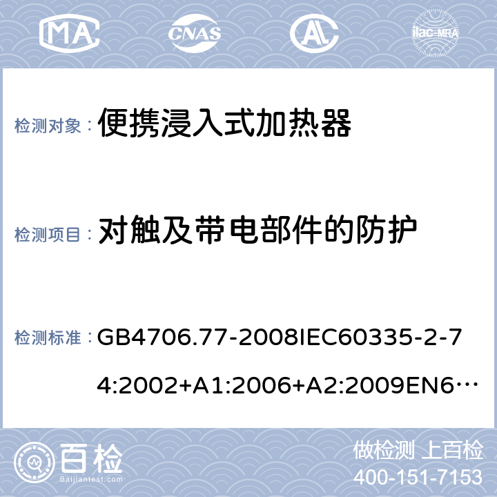 对触及带电部件的防护 家用和类似用途电器的安全便携浸入式加热器的特殊要求 GB4706.77-2008
IEC60335-2-74:2002+A1:2006+A2:2009
EN60335-2-74:2003+A1:2006+A2:2009+A11:2018
AS/NZS60335.2.74:2005:A1:2007+A2:2010AS/NZS60335.2.74:2018 8