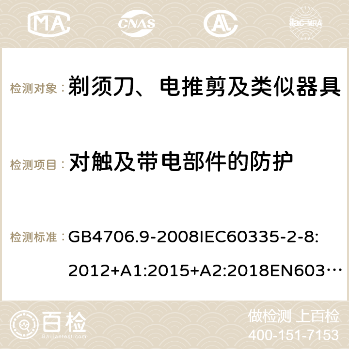 对触及带电部件的防护 家用和类似用途电器的安全剃须刀、电推剪及类似器具 GB4706.9-2008
IEC60335-2-8:2012+A1:2015+A2:2018
EN60335-2-8:2015+A1：2016
AS/NZS60335.2.8:2004+A1:2006+A2:2009
AS/NZS60335.2.8:2013+A1:2017+A2:2019
SANS60335-2-8:2013(Ed.3.00) 8