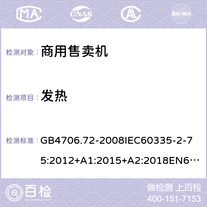 发热 家用和类似用途电器的安全商用售卖机的特殊要求 GB4706.72-2008
IEC60335-2-75:2012+A1:2015+A2:2018
EN60335-2-75:2004+A1:2005+A2:2008+A11:2006+A12:2010
AS/NZS60335.2.75:2013+A1:2014+A2:2017+A3:2019
SANS60335-2-75:2016(Ed.3.01) 11