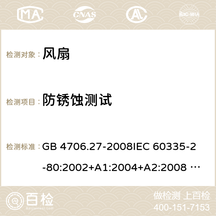 防锈蚀测试 家用和类似用途电器的安全 风扇的特殊要求 GB 4706.27-2008
IEC 60335-2-80:2002+A1:2004+A2:2008 
IEC 60335-2-80:2015 
EN 60335-2-80:2003+A1:2004+A2:2009
AS/NZS 60335.2.80:2004+A1:2009
AS/NZS 60335.2.80:2016
SANS 60335-2-80:2009 (Ed. 2.02) SANS 60335-2-80:2016 (Ed. 3.00) 31