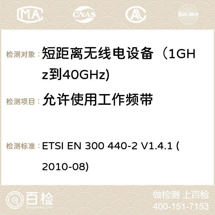 允许使用工作频带 电磁兼容和射频频谱特性规范；短距离设备；工作频段在1GHz至40GHz范围的无线设备 第二部分：协调标准，依据R&TTE指令的章节3.2要求 
ETSI EN 300 440-2 V1.4.1 (2010-08) 4.2.1.2