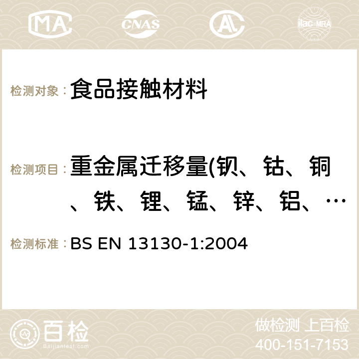 重金属迁移量(钡、钴、铜、铁、锂、锰、锌、铝、镍、钨） 与食品接触的材料和物品.受限制的塑料物质.第1部分：塑料物质向食品和食品模拟物的特定迁移的试验方法指南.塑料中物质的测定和暴露于食品模拟物的条件的选择 BS EN 13130-1:2004