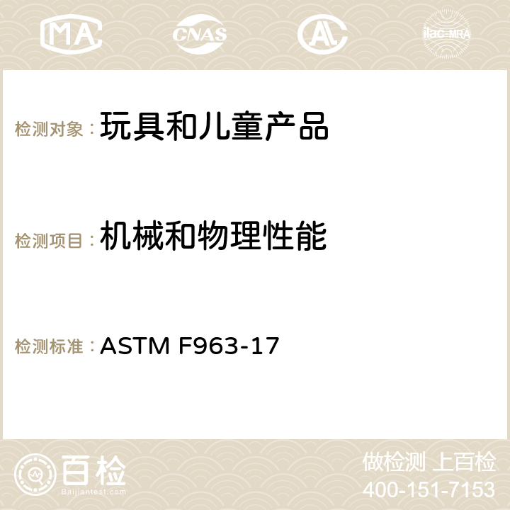 机械和物理性能 标准消费者安全规范：玩具安全 ASTM F963-17 4.1 材料，4.5 发声玩具，4.6 小零件，4.7 可触及边缘，4.8 突出物，4.9可触及尖端，4.10金属丝或杆件，4.11钉子和紧固件，4.12 包装薄膜，4.16封闭的空间，4.17车轮,轮胎和轮轴， 4.19仿制防护装置， 4.22出牙器和出牙用玩具， 4.23摇铃， 4.24挤压玩具，4.26可附在婴儿或婴儿围栏上的玩具，4.27填充玩具和豆袋类玩具，4.28婴儿车和童车玩具，4.30玩具枪标识，4.31气球，4.32带球形端的几种玩具，4.33弹子，4.34球，4.35绒球，4.36半球形物体，4.40 膨胀材料， 5 安全标识要求，6 使用说明书， 7 制造商标记