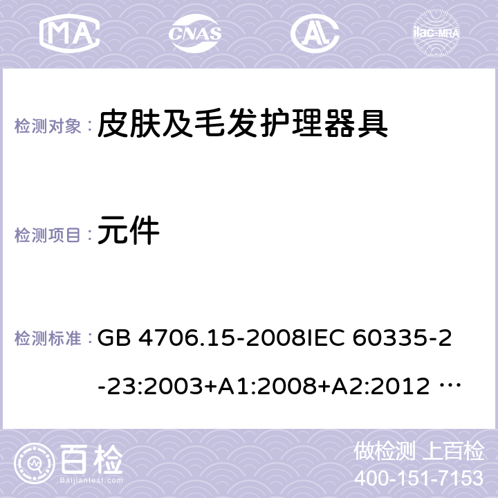 元件 家用和类似用途电器的安全 皮肤及毛发护理器具的特殊要求 GB 4706.15-2008
IEC 60335-2-23:2003+A1:2008+A2:2012 
IEC 60335-2-23:2016+A1:2019 
EN 60335-2-23:2003+A1:2008+A11:2010+AC:2012+A2: 2015
AS/NZS 60335.2.23:2012+A1:2015 AS/NZS 60335.2.23:2017 SANS 60335-2-23:2019 (Ed. 4.00) 24