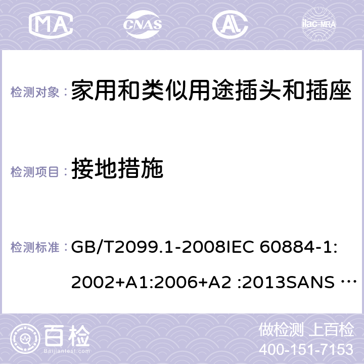 接地措施 家用和类似用途插头插座第1部分:通用要求 GB/T2099.1-2008IEC 60884-1:2002+A1:2006+A2 :2013SANS 60884-1:2013NBR 14136:2012NBR NM-60884-1:2010 IS 1293:2019 SNI 04-3892.1:2006 CEI 23-50:2007 + V1:2008 + V2:2011+V3:2015+V4:2015 NMX-J-412-1-ANCE-2011 SI32-1-1:2012 SN 441011-1:2019 SN 441011-2-2:2019 EN50075:1990 BSEN50075:1991 NP1260-1:2016 cl 11