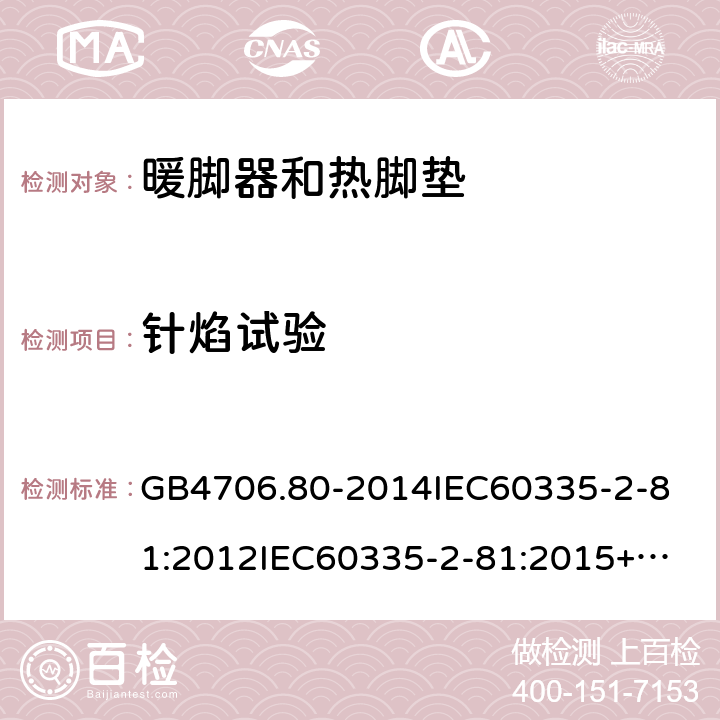 针焰试验 家用和类似用途电器的安全暖脚器和热脚垫的特殊要求 GB4706.80-2014
IEC60335-2-81:2012
IEC60335-2-81:2015+A1:2017
EN60335-2-81:2003+A1:2007+A2:2012
AS/NZS60335.2.81:2015+A1:2017+A2:2018
SANS60335-2-81:2014(Ed.2.02)SANS60335-2-81:2016(Ed.3.00) 附录E