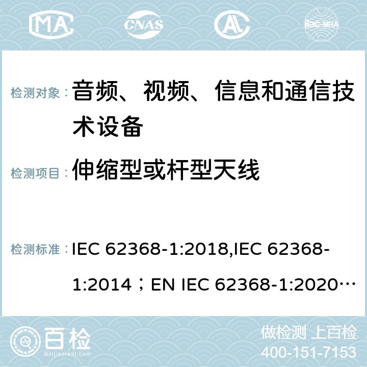 伸缩型或杆型天线 音频、视频、信息和通信技术设备 第1部分：安全要求 IEC 62368-1:2018,IEC 62368-1:2014；EN IEC 62368-1:2020;AS/NZS 62368-1:2018 Annex T.11