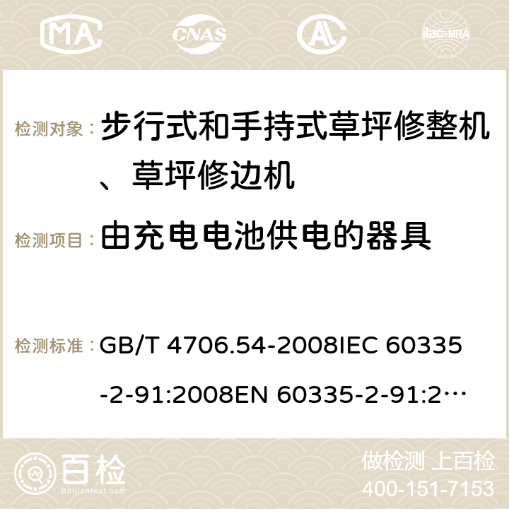 由充电电池供电的器具 家用和类似用途电器的安全 步行式和手持式草坪修整机、草坪修边机的专用要求 GB/T 4706.54-2008
IEC 60335-2-91:2008
EN 60335-2-91:2003
AS/NZS 60335.2.91:2008+A1:2009
SANS 60335-2-91:2008 (Ed. 3.00) Annex B