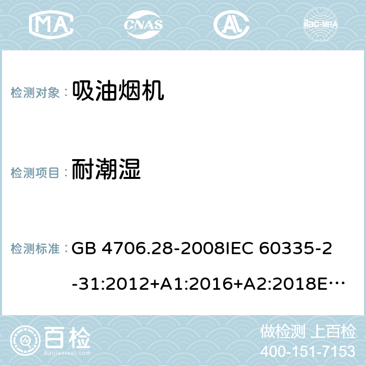 耐潮湿 家用和类似用途电器的安全 吸油烟机的特殊要求 GB 4706.28-2008
IEC 60335-2-31:2012+A1:2016+A2:2018
EN 60335-2-31:2014
AS/NZS 60335.2.31:2013+A1:2015+A2:2017+A3:2019
SANS 60335-2-31:2014 (Ed. 4.00)(2009) 15