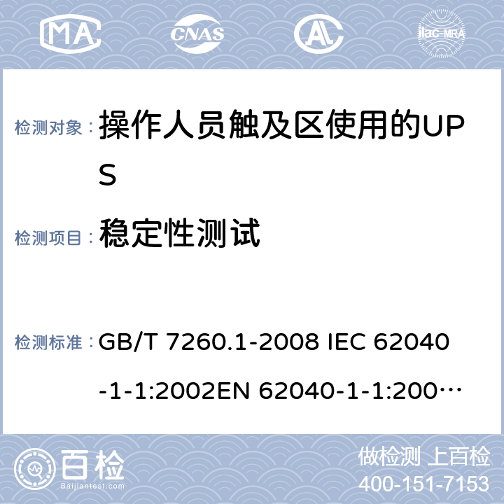 稳定性测试 不间断电源设备 第1-1部分: 操作人员触及区使用的UPS的一般规定和安全要求 GB/T 7260.1-2008 
IEC 62040-1-1:2002
EN 62040-1-1:2003
AS/NZS 62040-1-1:2003 7.2