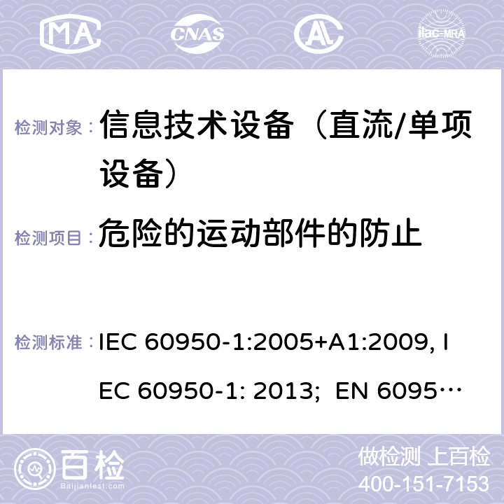 危险的运动部件的防止 信息技术设备　安全　第1部分：通用要求 IEC 60950-1:2005+A1:2009, IEC 60950-1: 2013; EN 60950-1: 2006/A2:2013; UL 60905-1: 2011, UL 60950-1: 2014; CAN/CSA-C22.2 NO.60950-1- 2007AMD.1: 2011; CAN/CSA C22.2 No. 60950-1-07, 2nd Edition, 2014; GB 4943.1-2011; AS/NZS 60950.1:2011, AS/NZS 60950.1:2015 4.4