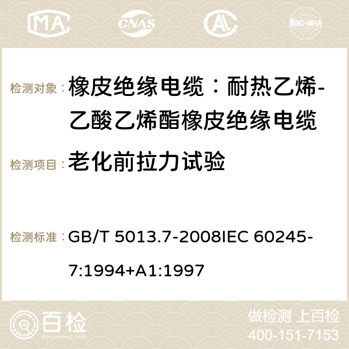 老化前拉力试验 额定电压450V/750V及以下橡皮绝缘电缆 第7部分：耐热乙烯-乙酸乙烯酯橡皮绝缘电缆 GB/T 5013.7-2008
IEC 60245-7:1994+A1:1997 表2,4