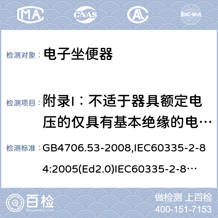 附录I：不适于器具额定电压的仅具有基本绝缘的电动机 家用和类似用途电器的安全　坐便器的特殊要求 GB4706.53-2008,IEC60335-2-84:2005(Ed2.0)
IEC60335-2-84:2019,EN60335-2-84:2003+A2:2019 附录I