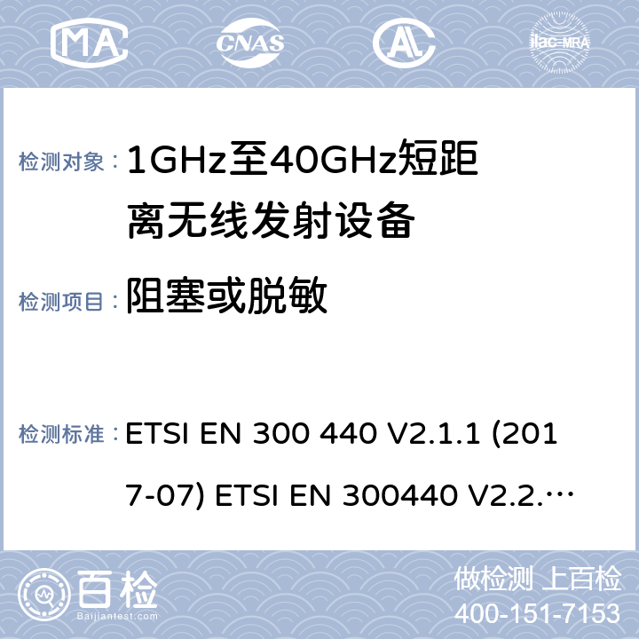 阻塞或脱敏 电磁兼容性及无线频谱事物（ERM）；短距离传输设备；工作在1GHz至40GHz之间的射频设备；第1部分：技术特性及测试方法电磁兼容性及无线频谱事物（ERM）；短距离传输设备；工作在1GHz至40GHz之间的射频设备；第2部分：含RE指令第3.2条项下主要要求的EN协调标准无线电设备和系统 - 短距离设备 - 限值和测量方法. ETSI EN 300 440 V2.1.1 (2017-07) ETSI EN 300440 V2.2.1(2018-07) AS/NZS 4268:2017 4.3.4