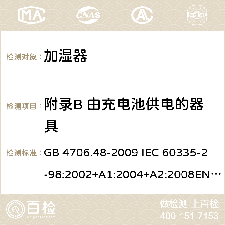 附录B 由充电池供电的器具 家用和类似用途电器的安全 加湿器的特殊要求 GB 4706.48-2009 IEC 60335-2-98:2002+A1:2004+A2:2008EN 60335-2-98:2003+A11:2019 AS/NZS 60335.2.98 :2005+A1:2009+A2:2014