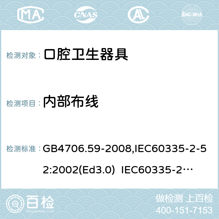 内部布线 家用和类似用途电器的安全　口腔卫生器具的特殊要求 GB4706.59-2008,IEC60335-2-52:2002(Ed3.0) 
IEC60335-2-52:2002+A1:2008+A2:2017,EEN60335-2-52:2003+A12:2019 23