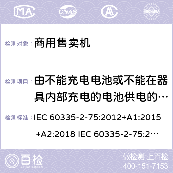 由不能充电电池或不能在器具内部充电的电池供电的器具 家用和类似用途电器的安全 商用售卖机的特殊要求 IEC 60335-2-75:2012+A1:2015 +A2:2018 IEC 60335-2-75:2002+A1:2004+A2:2008 EN 60335-2-75:2004+A1:2005+A2:2008+A11:2006+A12:2010 附录S