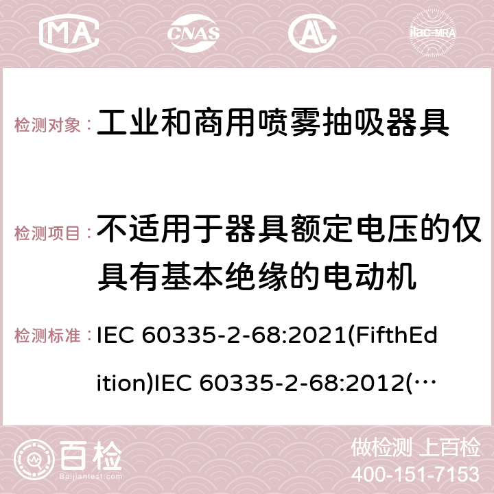 不适用于器具额定电压的仅具有基本绝缘的电动机 家用和类似用途电器的安全 工业和商用喷雾抽吸器具的特殊要求 IEC 60335-2-68:2021(FifthEdition)IEC 60335-2-68:2012(FourthEdition)+A1:2016EN 60335-2-68:2012IEC 60335-2-68:2002(ThirdEdition)+A1:2005+A2:2007AS/NZS 60335.2.68:2013+A1:2017GB 4706.87-2008 附录I