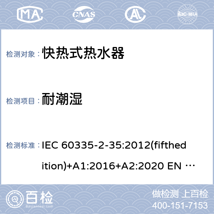 耐潮湿 家用和类似用途电器的安全快热式热水器的特殊要求 IEC 60335-2-35:2012(fifthedition)+A1:2016+A2:2020 EN 60335-2-35:2016+A1:2019 AS/NZS 60335.2.35:2013+A1:2017+A2:2021 GB 4706.11-2008 15