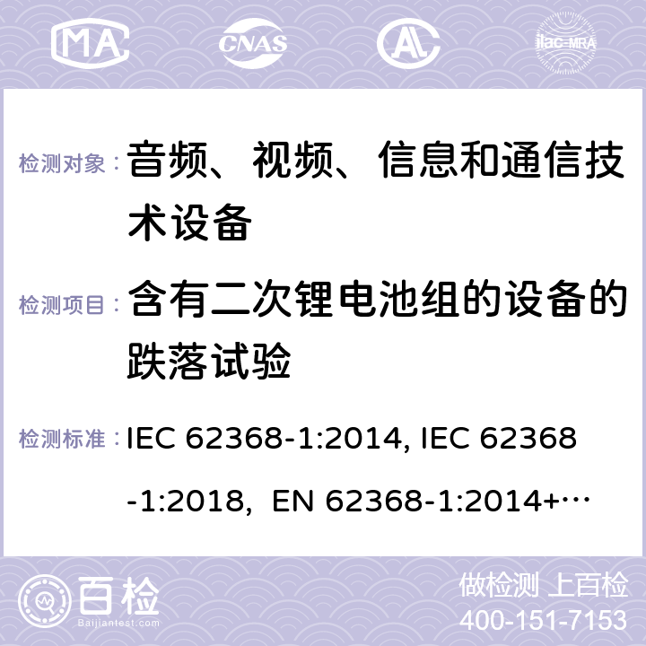 含有二次锂电池组的设备的跌落试验 音频、视频、信息和通信技术设备第1部分：安全要求 IEC 62368-1:2014, IEC 62368-1:2018, EN 62368-1:2014+A11:2017, EN IEC 62368-1:2020/A11:2020, CSA/UL 62368-1:2014,AS/NZS 62368.1:2018,BS EN 62368-1:2014,CSA/UL 62368-1:2019,SASO-IEC-62368-1 附录 M.4.4