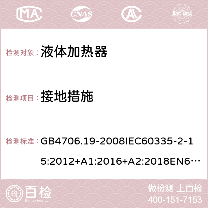 接地措施 家用和类似用途电器的安全液体加热器的特殊要求 GB4706.19-2008
IEC60335-2-15:2012+A1:2016+A2:2018
EN60335-2-15:2002+A1:2005+A2:2008+A11:2012+AC:2013
EN60335-2-15:2016+A11:2018
AS/NZS60335.2.15:2002+A1:2003+A2:2003+A3:2006+A4:2009
AS/NZS60335.2.15:2013+A1:2016+A2:2017+A3:2018+A4:2019AS/NZS60335.2.15:2019 27