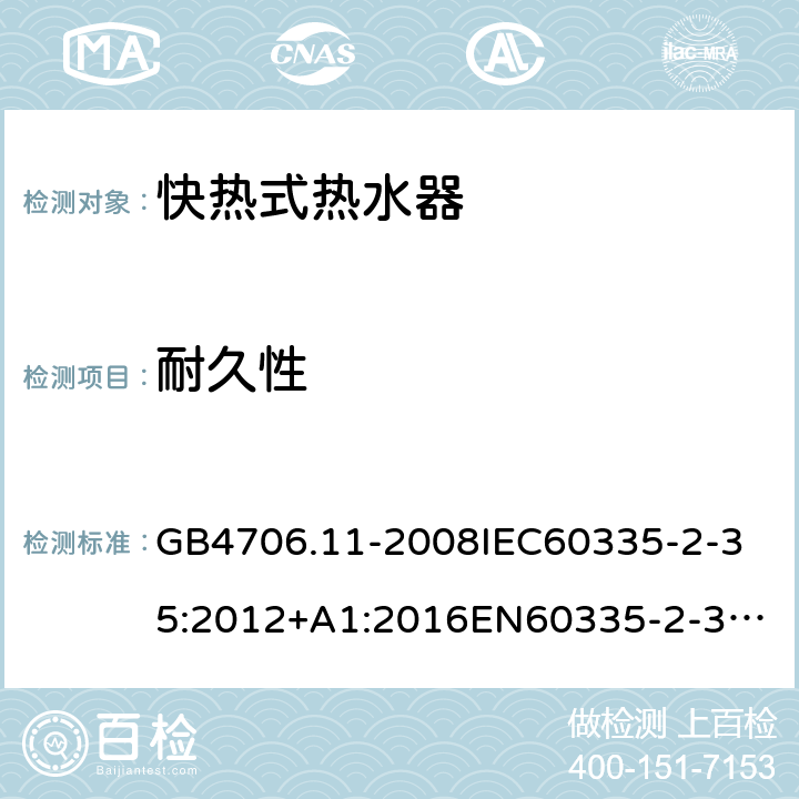 耐久性 家用和类似用途电器的安全快热式热水器的特殊要求 GB4706.11-2008
IEC60335-2-35:2012+A1:2016
EN60335-2-35:2002+A1:2007+A2:2011
EN60335-2-35:2016+A1:2019
AS/NZS60335.2.35:2013+A1:2017
SANS60335-2-35:2015(Ed.4.00) 18