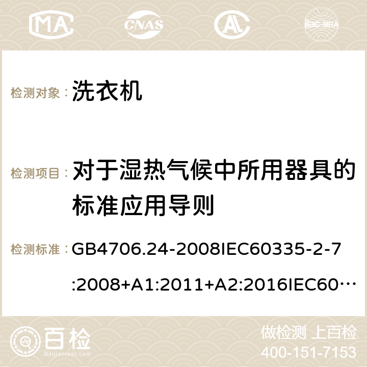 对于湿热气候中所用器具的标准应用导则 家用和类似用途电器的安全洗衣机的特殊要求 GB4706.24-2008
IEC60335-2-7:2008+A1:2011+A2:2016IEC60335-2-7:2019
EN60335-2-7:2010+A1:2013+A11:2013
AS/NZS60335.2.7:2012+A1:2015+A2:2017
SANS60335-2-7:2014(Ed.5.01)SANS60335-2-7:2017(Ed.5.02) 附录P