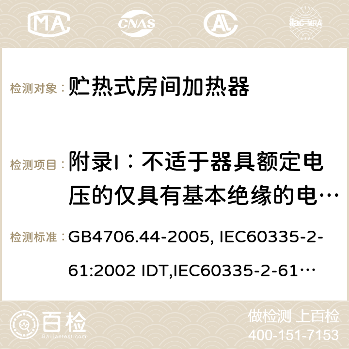 附录I：不适于器具额定电压的仅具有基本绝缘的电动机 家用和类似用途电器的安全　贮热式室内加热器的特殊要求 GB4706.44-2005, IEC60335-2-61:2002 IDT,
IEC60335-2-61:2002+A1:2005+A2:2008,EN60335-2-61:2003+A11:2019 附录I