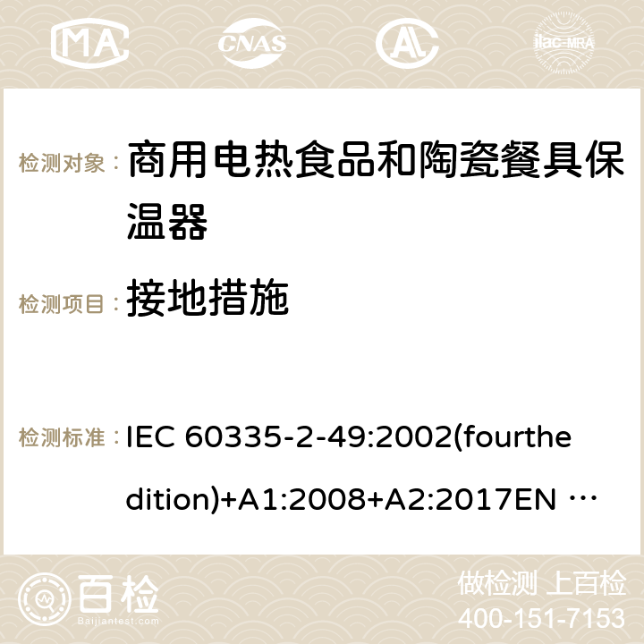 接地措施 IEC 60335-2-49 家用和类似用途电器的安全 商用电热食品和陶瓷餐具保温器的特殊要求 :2002(fourthedition)+A1:2008+A2:2017EN 60335-2-49:2003+A1:2008+A11:2012+A2:2019 GB 4706.51-2008 27