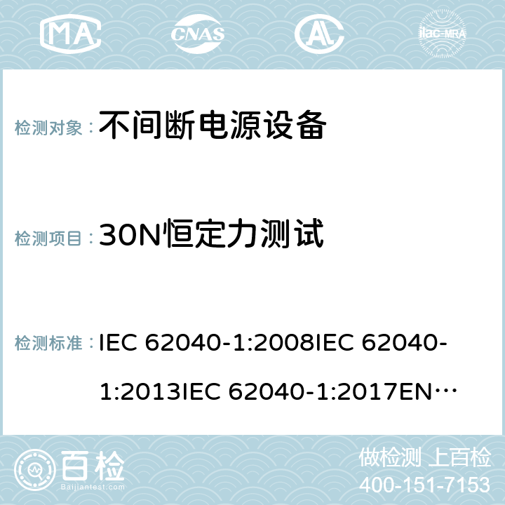 30N恒定力测试 不间断电源设备 第1部分: UPS的一般规定和安全要求 IEC 62040-1:2008
IEC 62040-1:2013
IEC 62040-1:2017
EN 62040-1:2008+A1:2013
EN 62040-1:2019 7.3