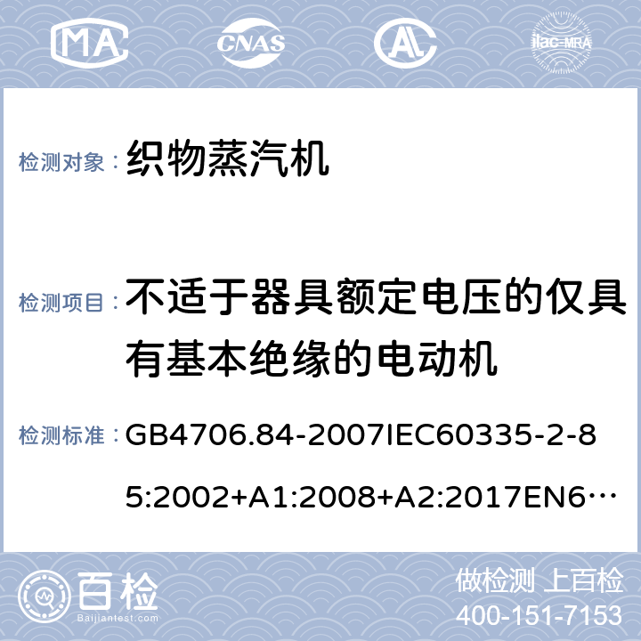 不适于器具额定电压的仅具有基本绝缘的电动机 家用和类似用途电器的安全第2部分_织物蒸汽机的特殊要求 GB4706.84-2007
IEC60335-2-85:2002+A1:2008+A2:2017
EN60335-2-85:2003+A1:2008+A11:2018
AS/NZS60335.2.85:2005+A1:2009
SANS60335-2-85:2009(Ed.2.01)AS/NZS60335.2.85:2018 附录I