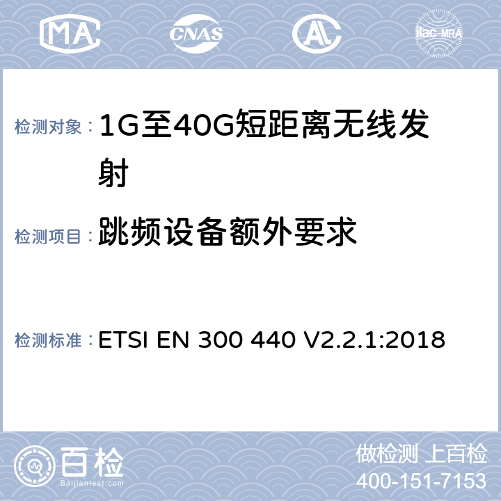 跳频设备额外要求 电磁兼容和无线电频谱(ERM)； 短距离无线设备（SRD)； 应用在1GHz～40GHz频率范围内的无线电设备：RED指令3.2条款下的协调标准基本要求 ETSI EN 300 440 V2.2.1:2018