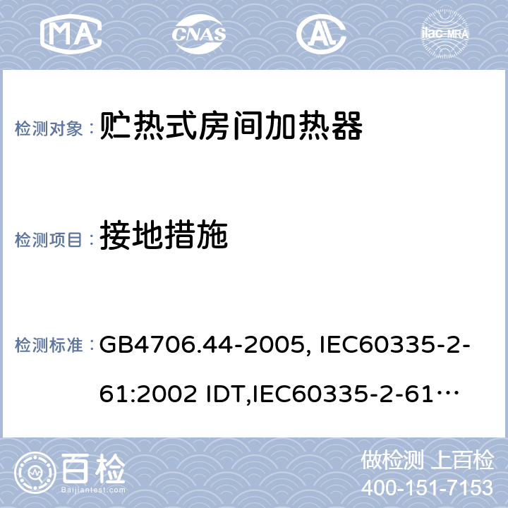 接地措施 家用和类似用途电器的安全　贮热式室内加热器的特殊要求 GB4706.44-2005, IEC60335-2-61:2002 IDT,
IEC60335-2-61:2002+A1:2005+A2:2008,EN60335-2-61:2003+A11:2019 27