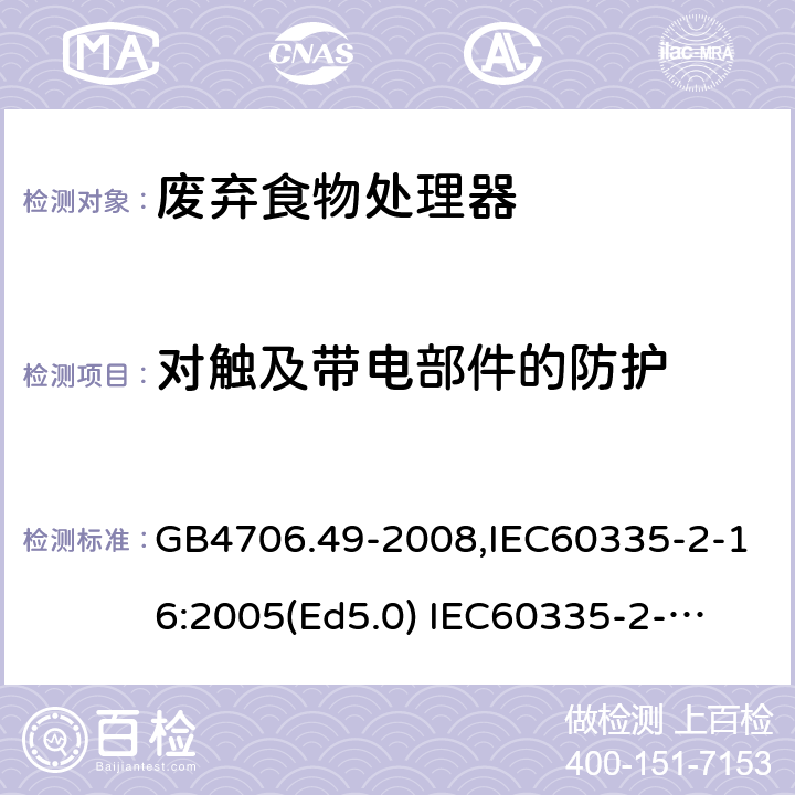 对触及带电部件的防护 家用和类似用途电器的安全　废弃食物处理器的特殊要求 GB4706.49-2008,IEC60335-2-16:2005(Ed5.0) 
IEC60335-2-16:2002+A1:2008+A2:2011,EN60335-2-16:2003+A11:2018 8