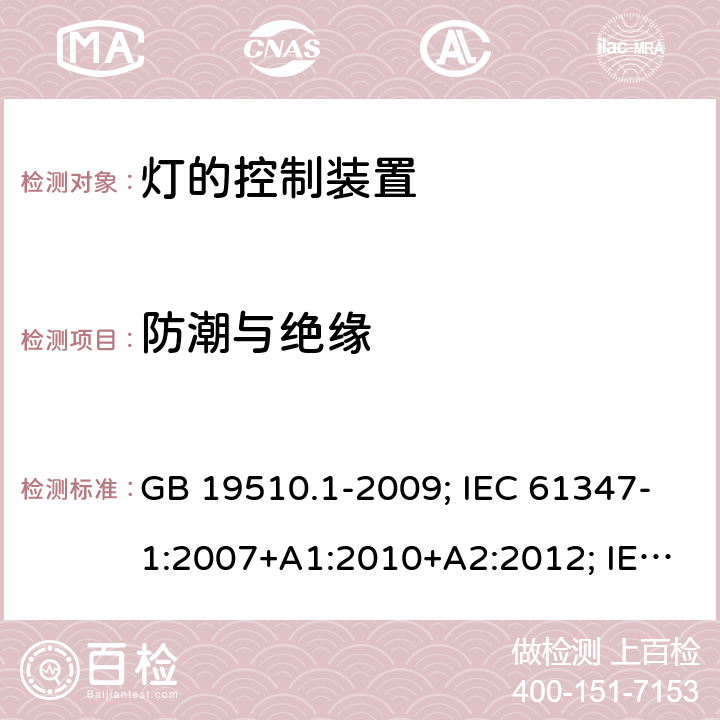 防潮与绝缘 灯的控制装置 第1部分：一般要求和安全要求 GB 19510.1-2009; IEC 61347-1:2007+A1:2010+A2:2012; IEC 61347-1:2015; IEC 61347-1:2015+A1:2017;EN 61347-1:2008+A1:2011+A2:2013; EN 61347-1:2015+A1:2021;BS EN 61347-1:2015; BS EN 61347-1:2015+A1:2021;;AS/NZS 61347.1:2016; 11