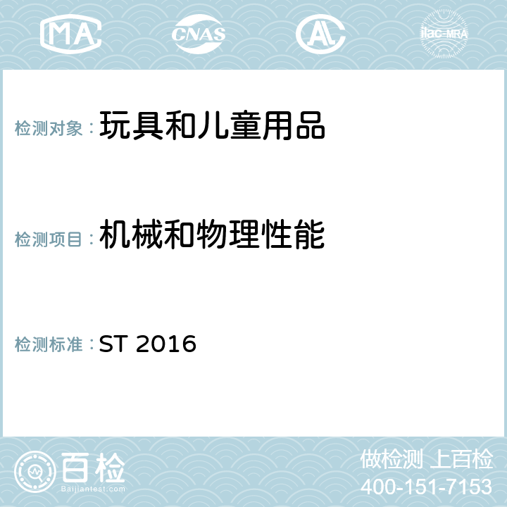機械和物理性能 日本玩具安全標準 第1部分：機械和物理要求 ST 2016 4.1 正常使用, 4.2 可預見的合理濫用(不含動態強度), 4.3 材料, 4.4 小零件, 4.6 邊緣, 4.7 尖端, 4.8 突出物, 4.11.1 預定供36個月以下兒童使用帶繩索和鏈條的玩具, 4.12.3 鉸鏈線間隙, 4.13 機械裝置中的孔、間隙和可觸及性, 4.14 彈簧, 4.19 水上玩具, 4.25陸地上的充氣乙烯基玩具, 6 包裝, 7 標識