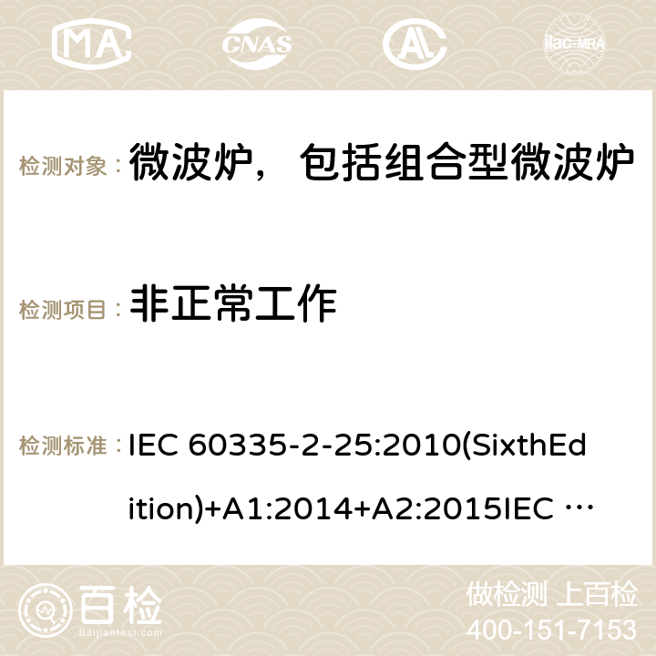 非正常工作 家用和类似用途电器的安全微波炉，包括组合型微波炉的特殊要求 IEC 60335-2-25:2010(SixthEdition)+A1:2014+A2:2015IEC 60335-2-25:2020(SeventhEdition)EN 60335-2-25:2012+A1:2015+A2:2016IEC 60335-2-25:2002(FifthEdition)+A1:2005+A2:2006AS/NZS 60335.2.25:2011+A1:2015+A2:2017 AS/NZS 60335.2.25:2020 GB 4706.21-2008 19