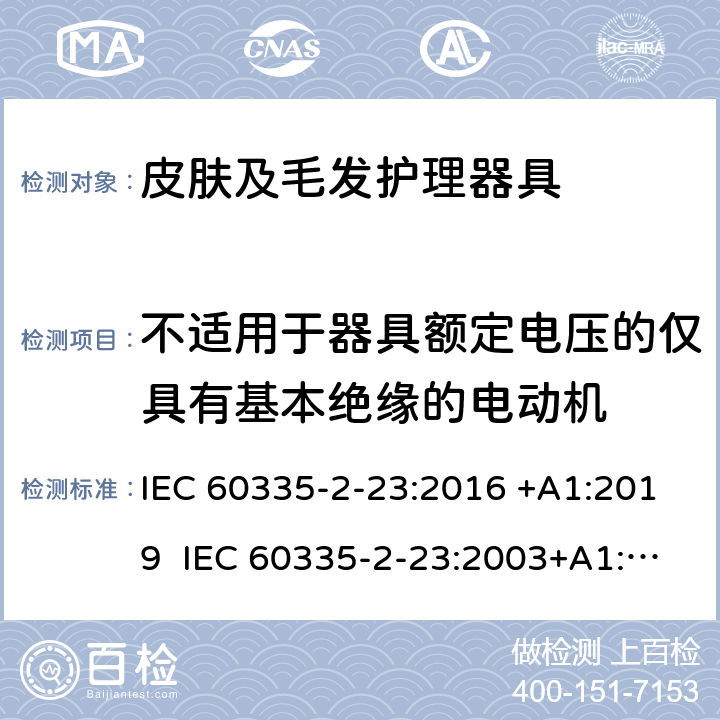 不适用于器具额定电压的仅具有基本绝缘的电动机 家用和类似用途电器的安全 皮肤及毛发护理器具的特殊要求 IEC 60335-2-23:2016 +A1:2019 IEC 60335-2-23:2003+A1:2008+A2:2012 EN 60335-2-23:2003+A1:2008+A2:2015+A11:2010 附录I