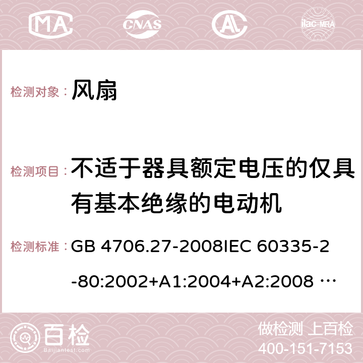 不适于器具额定电压的仅具有基本绝缘的电动机 家用和类似用途电器的安全 风扇的特殊要求 GB 4706.27-2008
IEC 60335-2-80:2002+A1:2004+A2:2008 
IEC 60335-2-80:2015 
EN 60335-2-80:2003+A1:2004+A2:2009
AS/NZS 60335.2.80:2004+A1:2009
AS/NZS 60335.2.80:2016
SANS 60335-2-80:2009 (Ed. 2.02) SANS 60335-2-80:2016 (Ed. 3.00) Annex I