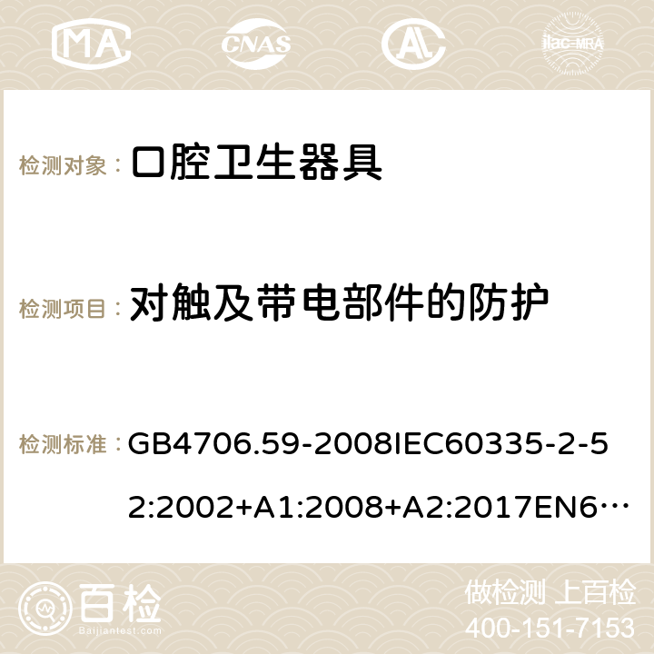 对触及带电部件的防护 家用和类似用途电器的安全口腔卫生器具的特殊要求 GB4706.59-2008
IEC60335-2-52:2002+A1:2008+A2:2017
EN60335-2-52:2003+A1:2008+A11:2010+AC:2012+A12:2019
AS/NZS60335.2.52:2006+A1:2009AS/NZS60335.2.52:2018SANS60335-2-52:2009(Ed.3.01) 8