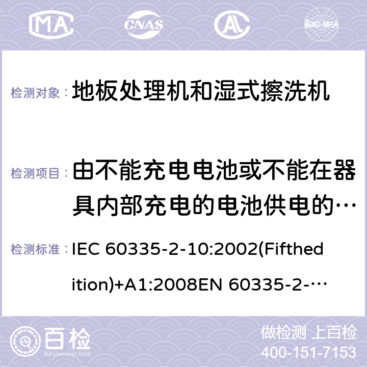 由不能充电电池或不能在器具内部充电的电池供电的器具 家用和类似用途电器的安全 地板处理机和湿式擦洗机的特殊要求 IEC 60335-2-10:2002(Fifthedition)+A1:2008
EN 60335-2-10:2003+A1:2008
AS/NZS 60335.2.10:2006+A1:2009
GB 4706.57-2008 附录S