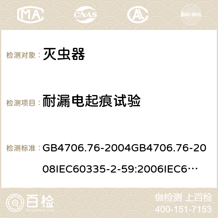 耐漏电起痕试验 家用和类似用途电器的安全灭虫器的特殊要求 GB4706.76-2004
GB4706.76-2008
IEC60335-2-59:2006
IEC60335-2-59:2009
IEC60335-2-59:2002+A1:2006+A2:2009
EN60335-2-59:2003+A1:2006+A2:2009+A11:2018
AS/NZS60335.2.59:2005+A1:2005+A2:2006+A3:2010 附录N