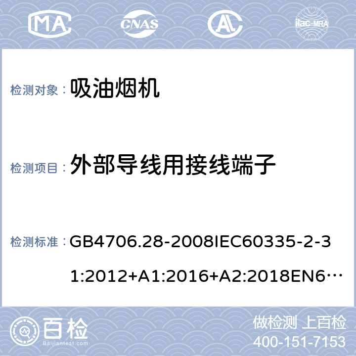 外部导线用接线端子 家用和类似用途电器的安全吸油烟机的特殊要求 GB4706.28-2008
IEC60335-2-31:2012+A1:2016+A2:2018
EN60335-2-31:2003+A1:2006+A2:2009
EN60335-2-31:2014
AS/NZS60335.2.31:2013+A1:2015+A2:2017+A3:2019
SANS60335-2-31:2014(Ed.4.00)(2009) 26