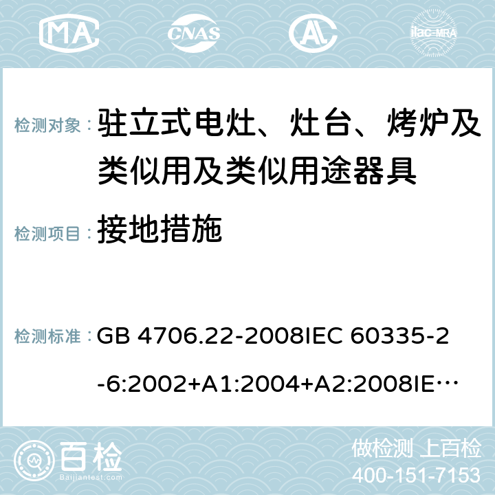 接地措施 家用和类似用途电器的安全 驻立式电灶、灶台、烤炉及类似用及类似用途器具的特殊要求 GB 4706.22-2008
IEC 60335-2-6:2002+A1:2004+A2:2008
IEC 60335-2-6:2014+A1:2018
EN 60335-2-6:2015
AS/NZS 60335.2.6-2008
AS/NZS 60335.2.6:2014+A1:2015+A2:2019 27